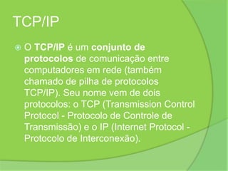 TCP/IPO TCP/IP é um conjunto de protocolos de comunicação entre computadores em rede (também chamado de pilha de protocolos TCP/IP). Seu nome vem de dois protocolos: o TCP (Transmission Control Protocol - Protocolo de Controle de Transmissão) e o IP (Internet Protocol - Protocolo de Interconexão).