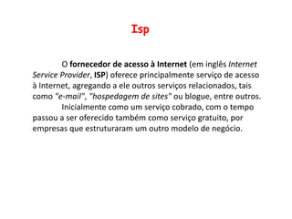 IspO fornecedor de acesso à Internet (em inglês Internet ServiceProvider, ISP) oferece principalmente serviço de acesso à Internet, agregando a ele outros serviços relacionados, tais como "e-mail", "hospedagem de sites" ou blogue, entre outros.	Inicialmente como um serviço cobrado, com o tempo passou a ser oferecido também como serviço gratuito, por empresas que estruturaram um outro modelo de negócio.