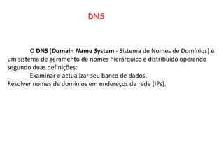 DNS	O DNS (DomainNameSystem - Sistema de Nomes de Domínios) é um sistema de geramentode nomes hierárquico e distribuído operando segundo duas definições:	Examinar e actualizar seu banco de dados.Resolver nomes de domínios em endereços de rede (IPs).