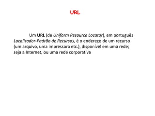 URL	Um URL (de UniformResourceLocator), em português Localizador-Padrão de Recursos, é o endereço de um recurso (um arquivo, uma impressora etc.), disponível em uma rede; seja a Internet, ou uma rede corporativa