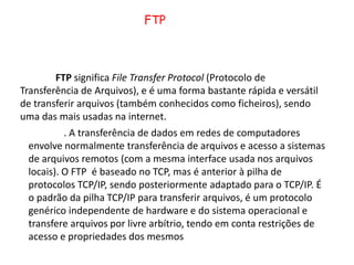 FTPFTPsignifica File TransferProtocol (Protocolo de Transferência de Arquivos), e é uma forma bastante rápida e versátil de transferir arquivos (também conhecidos como ficheiros), sendo uma das mais usadas na internet.	. A transferência de dados em redes de computadores envolve normalmente transferência de arquivos e acesso a sistemas de arquivos remotos (com a mesma interface usada nos arquivos locais). O FTP  é baseado no TCP, mas é anterior à pilha de protocolos TCP/IP, sendo posteriormente adaptado para o TCP/IP. É o padrão da pilha TCP/IP para transferir arquivos, é um protocolo genérico independente de hardware e do sistema operacional e transfere arquivos por livre arbítrio, tendo em conta restrições de acesso e propriedades dos mesmos