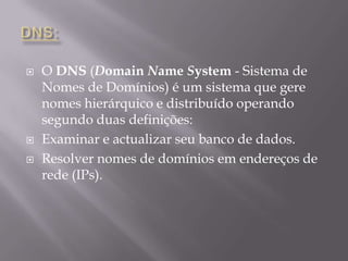 DNS:O DNS (DomainNameSystem - Sistema de Nomes de Domínios) é um sistema que gere nomes hierárquico e distribuído operando segundo duas definições:Examinar e actualizar seu banco de dados.Resolver nomes de domínios em endereços de rede (IPs).