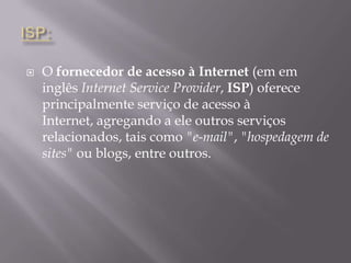 ISP:O fornecedor de acesso à Internet (em em inglês Internet ServiceProvider, ISP) oferece principalmente serviço de acesso à Internet, agregando a ele outros serviços relacionados, tais como "e-mail", "hospedagem de sites" ou blogs, entre outros.