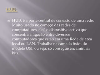HUB:HUB, é a parte central de conexão de uma rede. Muito usado no começo das redes de computadores ele é o dispositivo activo que concentra a ligação entre diversos computadores que estão em uma Rede de área local ou LAN. Trabalha na camada física do modelo OSI, ou seja, só consegue encaminhar bits.