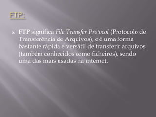 FTP:FTP significa File TransferProtocol (Protocolo de Transferência de Arquivos), e é uma forma bastante rápida e versátil de transferir arquivos (também conhecidos como ficheiros), sendo uma das mais usadas na internet.