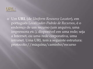 URL:Um URL (de UniformResourceLocator), em português Localizador-Padrão de Recursos, é o endereço de um recurso (um arquivo, uma impressora etc.), disponível em uma rede; seja a Internet, ou uma rede corporativa, uma intranet. Uma URL tem a seguinte estrutura: protocolo://máquina/caminho/recurso