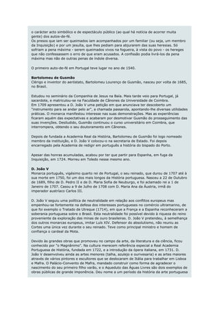 o carácter acto simbólico e de espectáculo público (ao qual há notícia de acorrer muita
gente) dos autos-de-fé.
Os presos que iam ser queimados iam acompanhados por um familiar (ou seja, um membro
da Inquisição) e por um jesuíta, que lhes pediam para abjurarem das suas heresias. Só
sofriam a pena máxima - serem queimados vivos na fogueira, à vista do povo - os hereges
que não confessassem o erro de que eram acusados. A confissão podia livrá-los da pena
máxima mas não de outras penas de índole diversa.

O primeiro auto-de-fé em Portugal teve lugar no ano de 1540.

Bartolomeu de Gusmão
Clérigo e inventor do aeróstato, Bartolomeu Lourenço de Gusmão, nasceu por volta de 1685,
no Brasil.

Estudou no seminário da Companhia de Jesus na Baía. Mais tarde veio para Portugal, já
sacerdote, e matriculou-se na Faculdade de Cânones da Universidade de Coimbra.
Em 1709 apresentou a D. João V uma petição em que anunciava ter descoberto um
"instrumento para se andar pelo ar", a chamada passarola, apontando-lhe diversas utilidades
práticas. O monarca manifestou interesse nas suas demonstrações. Mas as experiências
ficaram aquém das expectativas e acabaram por desmotivar Gusmão do prosseguimento das
suas invenções. Desiludido, Gusmão continuou o curso universitário em Coimbra, que
interrompera, obtendo o seu doutoramento em Cânones.

Depois de fundada a Academia Real da História, Bartolomeu de Gusmão foi logo nomeado
membro da instituição, e D. João V colocou-o na secretaria de Estado. Foi depois
encarregado pela Academia de redigir em português a história do bispado do Porto.

Apesar das honras acumuladas, acabou por ter que partir para Espanha, em fuga da
Inquisição, em 1724. Morreu em Toledo nesse mesmo ano.

D. João V
Monarca português, vigésimo quarto rei de Portugal, o seu reinado, que durou de 1707 até à
sua morte em 1750, foi um dos mais longos da História portuguesa. Nasceu a 22 de Outubro
de 1689, filho de D. Pedro II e de D. Maria Sofia de Neuburgo, e foi aclamado rei a 1 de
Janeiro de 1707. Casou a 9 de Julho de 1708 com D. Maria Ana da Áustria, irmã do
imperador austríaco Carlos III.

D. João V seguiu uma política de neutralidade em relação aos conflitos europeus mas
empenhou-se fortemente na defesa dos interesses portugueses no comércio ultramarino, de
que foi exemplo o Tratado de Utreque (1714), em que a França e a Espanha reconheceram a
soberania portuguesa sobre o Brasil. Esta neutralidade foi possível devido à riqueza do reino
proveniente da exploração das minas de ouro brasileiras. D. João V pretendeu, à semelhança
dos outros monarcas europeus, imitar Luís XIV. Defensor do absolutismo, não reuniu as
Cortes uma única vez durante o seu reinado. Teve como principal ministro e homem de
confiança o cardeal da Mota.

Devido às grandes obras que promoveu no campo da arte, da literatura e da ciência, ficou
conhecido por "o Magnânimo". Na cultura merecem referência especial a Real Academia
Portuguesa de História, fundada em 1722, e a introdução da ópera italiana, em 1731. D.
João V desenvolveu ainda as artes menores (talha, azulejo e ourivesaria) e as artes maiores
através de vários pintores e escultores que se deslocaram de Itália para trabalhar em Lisboa
e Mafra. O Palácio-Convento de Mafra, mandado construir como forma de agradecer o
nascimento do seu primeiro filho varão, e o Aqueduto das Águas Livres são dois exemplos de
obras públicas de grande imponência. Deu nome a um período da história da arte portuguesa
 