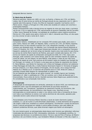 designado Barroco Joanino.

D. Maria Ana de Áustria
Monarca austríaca, nasceu em 1683, em Linz, na Áustria, e faleceu em 1754, em Belém,
Lisboa. Aos 25 anos tornou-se rainha de Portugal através do seu casamento com D. João V,
quando este tinha apenas 19 anos. Era filha do imperador Leopoldo I da Áustria e de D.
Maria Leonor. Chegou a Portugal em 1708, tendo sido recebida em Lisboa com enormes e
prolongados festejos.
Mulher extremamente culta e devota tornou-se regente do reino por duas vezes: a primeira
vez foi em 1716 e a segunda em 1750, aproximando do governo Sebastião José de Carvalho
e Melo, futuro Marquês de Pombal, na qualidade de conselheiro sobre matéria económica.
Morreu em 1754, quatro anos após a morte de D. João V, deixando seis filhos, um dos quais
se viria a tornar rei sob o nome de D. José I.

Domenico Scarlatti
Compositor italiano, notabilizado por ter composto 555 sonatas para órgão, para cravo e
para violino. Nasceu em 1685, em Nápoles, Itália, e morreu em 1757, em Madrid, Espanha.
Scarlatti iniciou os seus estudos musicais com o pai, Alessandro Scarlatti. A sua carreira
começou aos dezasseis anos, em Nápoles, com a produção das óperas Ottavia Restituita al
Trono e Il Giustino. Em 1705, viajou para Veneza para estudar com o compositor Francesco
Gasparini, acabando por se tornar amigo de Haendel. Quatro anos mais tarde foi para Roma,
ao serviço da rainha Maria Casimira da Polónia, para quem compôs sete óperas. Em 1714
tornou-se maestro da capela do embaixador português de então. Em 1720, viajou para
Portugal, onde contactou com Carlos Seixas, após ter sido nomeado maestro da capela da
Corte de Lisboa. Um ano depois, foi para Madrid, onde passou o resto da sua vida como
maestro da capela da corte. Nos arquivos da Sé existem restos do trabalho que Scarlatti fez
em Portugal, um motete, um Te Deum e uma peça para as festas do casamento da infanta
D. Maria Bárbara, cujo libreto foi impresso com o título de Festeggio armónico nel celebrarsi
il Real Maritaggio de'molto Alti, e molto Poderosi Serenissimi Signori D. Fernando di Spagna
Principe d'Asturia, e D. Maria Infanta di Portogallo, che dio Guardi, che si esegui'nel Real
Palazzo di S. Maestá a di II. Di Gennaio del presente anno di 1728. Ainda em Lisboa, a
serenata Contesa delle Stagioni foi representada no palácio real.
Foi em Espanha que deu largas ao seu génio musical. Lá, compôs Capricci per Cembalo,
dedicados a D. João V, publicados em 1738, em Londres, com o título de Esercizii per il
Gravicembalo. Pouco antes de morrer, Scarlatti escreveu Salve Regina que, posteriormente,
foi considerada a sua composição mais bonita.

Estrangeirado
A designação de estrangeirados era atribuída, sobretudo no século XVIII, aos indivíduos que
exaltavam tudo o que era estrangeiro em detrimento do que fosse nacional ou
tradicionalista, aos "inovadores", partidários do classicismo francês, do Iluminismo, das
ciências experimentais, do mercantilismo e das línguas vivas. Opunham-se aos
estrangeirados os conservadores no saber e nos valores (entre eles a Companhia de Jesus,
com toda a sua influência no ensino e em outros domínios da vida social), apoiados pela
repressão severa e pela censura da Inquisição.

Personalidades como Francisco Ribeiro Sanches e Jacob de Castro Sarmento (judeus
exilados), D. Luís da Cunha e Cunha Brochado (diplomatas), e ainda elementos da burguesia
(de origem cristã-nova, brasileira ou mesmo estrangeira), reconheciam o atraso da estrutura
social e cultural portuguesa em relação a outros países europeus, quer pelo hábito de
tratarem problemas técnicos, quer pelas diversas viagens que faziam ao estrangeiro.

De uma maneira geral, os estrangeirados desta época eram homens que defendiam reformas
moderadas das estruturas do País, interessados, sobretudo, na investigação científica, no
progresso das técnicas e no problema do ensino. Tal era o caso de Pina e Proença, de Ribeiro
Sanches e de Luís António Verney, cujo Verdadeiro Método de Estudar (1746) deu origem a
 