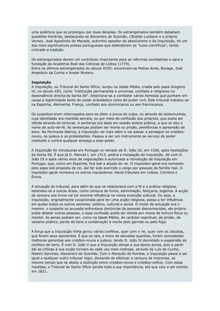 uma polémica que se prolongou por duas décadas. Os estrangeirados também debatiam
questões literárias, destacando-se Alexandre de Gusmão, Cândido Lusitano e o próprio
Verney. José Agostinho de Macedo, acérrimo opositor do absolutismo e da Inquisição, foi um
dos mais significativos poetas portugueses que defenderam as "luzes científicas", tendo
criticado a tradição.

Os estrangeirados deram um contributo importante para as reformas pombalinas e para a
fundação da Academia Real das Ciências de Lisboa (1779).
Entre os últimos estrangeirados do século XVIII, encontram-se Matias Aires, Bocage, José
Anastácio da Cunha e Avelar Brotero.

Inquisição
A Inquisição, ou Tribunal do Santo Ofício, surgiu na Idade Média, criada pelo papa Gregório
IX, no século XIII, como "instituição permanente e universal, confiada a religiosos na
dependência directa da Santa Sé". Destinava-se a combater várias heresias que punham em
causa a legitimidade tanto do poder eclesiástico como do poder civil. Este tribunal instalou-se
na Espanha, Alemanha, França, confiado aos dominicanos ou aos franciscanos.

Os suspeitos eram interrogados para se obter a prova de culpa, ou através de testemunhas,
cuja identidade era mantida secreta, ou por meio de confissão dos próprios, que podia ser
obtida através de torturas. A sentença era dada em sessão solene pública, a que se deu o
nome de auto-de-fé. As sentenças podiam ser morte ou prisão, penitências e apreensão de
bens. Na Península Ibérica, a Inquisição vai mais além e vai passar a perseguir os cristãos-
novos, os judeus e os protestantes. Passou a ser um instrumento ao serviço do poder
instituído e contra qualquer ameaça a esse poder.

A Inquisição foi introduzida em Portugal no reinado de D. João III, em 1536, após hesitações
da Santa Sé. É que já D. Manuel I, em 1515, pedira a instalação da Inquisição. Só com D.
João III e após vários anos de negociações é autorizada a introdução da Inquisição em
Portugal, que, como em Espanha, fica sob a alçada do rei. O inquisidor-geral era nomeado
pelo papa sob proposta do rei, daí ter sido exercido o cargo por pessoas da família real. O
inquisidor-geral nomeava os outros inquisidores. Havia tribunais em Lisboa, Coimbra e
Évora.

A actuação do tribunal, para além do que se relacionava com a fé e a prática religiosa,
estendeu-se a outras áreas, como censura de livros, adivinhação, feitiçaria, bigamia. A acção
de censura aos livros vai ter enorme influência na nossa evolução cultural. Ou seja, a
Inquisição, originalmente vocacionada para ter uma acção religiosa, passa a ter influência
em quase todos os outros sectores: político, cultural e social. O modo de actuação era o
mesmo: o suspeito ou acusado enfrentava denúncias de pessoas desconhecidas, ele próprio
podia delatar outras pessoas, e essa confissão podia ser obtida por meios de tortura física ou
mental. As penas podiam ser, como na Idade Média, de carácter espiritual, de prisão, de
vexame público, perda de bens e condenação à morte pelo garrote ou pelo fogo.

A força que a Inquisição tinha gerou vários conflitos, quer com o rei, quer com os Jesuítas,
que foram seus oponentes. É que os reis, a troco de elevadas quantias, foram concedendo
melhores garantias aos cristãos-novos e judeus, tendo D. João IV decretado a suspensão do
confisco de bens. É com D. João V que a Inquisição atinge a sua época áurea, pois a partir
daí as críticas à sua acção tornam-se cada vez mais intensas, através de Luís da Cunha,
Ribeiro Sanches, Alexandre de Gusmão. Com o Marquês de Pombal, a Inquisição passa a ser
igual a qualquer outro tribunal régio, deixando de efectuar a censura da imprensa, ao
mesmo tempo que se aboliu a distinção entre cristãos-novos e cristãos-velhos. Com estas
medidas, o Tribunal do Santo Ofício perdia toda a sua importância, até que veio a ser extinto
em 1821.
 