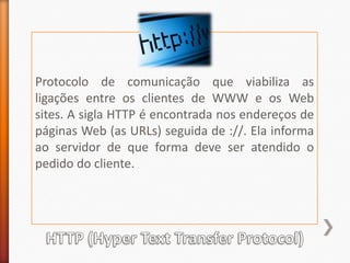 Protocolo de comunicação que viabiliza as ligações entre os clientes de WWW e os Web sites. A sigla HTTP é encontrada nos endereços de páginas Web (as URLs) seguida de ://. Ela informa ao servidor de que forma deve ser atendido o pedido do cliente.HTTP (HyperTextTransferProtocol)