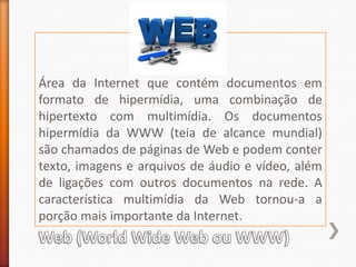 Área da Internet que contém documentos em formato de hipermídia, uma combinação de hipertexto com multimídia. Os documentos hipermídia da WWW (teia de alcance mundial) são chamados de páginas de Web e podem conter texto, imagens e arquivos de áudio e vídeo, além de ligações com outros documentos na rede. A característica multimídia da Web tornou-a a porção mais importante da Internet.Web (World Wide Web ou WWW)