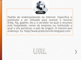 Padrão de endereçamento na Internet. Especifica o protocolo a ser utilizado para acessar o recurso (http, ftp, gopher, etc.); o servidor no qual o recursos está hospedado, nome da empresa ou instituição a qual o site pertence; o país de origem. O mesmo que endereço. Ex. http//www.pcdoctorinfo.blogspot.comURL