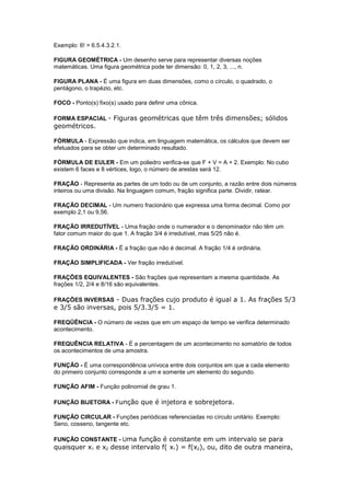 Exemplo: 6! = 6.5.4.3.2.1.

FIGURA GEOMÉTRICA - Um desenho serve para representar diversas noções
matemáticas. Uma figura geométrica pode ter dimensão: 0, 1, 2, 3, ..., n.

FIGURA PLANA - É uma figura em duas dimensões, como o círculo, o quadrado, o
pentágono, o trapézio, etc.

FOCO - Ponto(s) fixo(s) usado para definir uma cônica.

FORMA ESPACIAL - Figuras geométricas que têm três dimensões; sólidos
geométricos.

FÓRMULA - Expressão que indica, em linguagem matemática, os cálculos que devem ser
efetuados para se obter um determinado resultado.

FÓRMULA DE EULER - Em um poliedro verifica-se que F + V = A + 2. Exemplo: No cubo
existem 6 faces e 8 vértices, logo, o número de arestas será 12.

FRAÇÃO - Representa as partes de um todo ou de um conjunto, a razão entre dois números
inteiros ou uma divisão. Na linguagem comum, fração significa parte. Dividir, ratear.

FRAÇÃO DECIMAL - Um numero fracionário que expressa uma forma decimal. Como por
exemplo 2,1 ou 9,56.

FRAÇÃO IRREDUTÍVEL - Uma fração onde o numerador e o denominador não têm um
fator comum maior do que 1. A fração 3/4 é irredutível, mas 5/25 não é.

FRAÇÃO ORDINÁRIA - É a fração que não é decimal. A fração 1/4 é ordinária.

FRAÇÃO SIMPLIFICADA - Ver fração irredutível.

FRAÇÕES EQUIVALENTES - São frações que representam a mesma quantidade. As
frações 1/2, 2/4 e 8/16 são equivalentes.

FRAÇÕES INVERSAS - Duas frações cujo produto é igual a 1. As frações 5/3
e 3/5 são inversas, pois 5/3.3/5 = 1.

FREQÜÊNCIA - O número de vezes que em um espaço de tempo se verifica determinado
acontecimento.

FREQUÊNCIA RELATIVA - É a percentagem de um acontecimento no somatório de todos
os acontecimentos de uma amostra.

FUNÇÃO - É uma correspondência unívoca entre dois conjuntos em que a cada elemento
do primeiro conjunto corresponde a um e somente um elemento do segundo.

FUNÇÃO AFIM - Função polinomial de grau 1.

FUNÇÃO BIJETORA - Função que é injetora e sobrejetora.

FUNÇÃO CIRCULAR - Funções periódicas referenciadas no círculo unitário. Exemplo:
Seno, cosseno, tangente etc.

FUNÇÃO CONSTANTE - Uma função é constante em um intervalo se para
quaisquer x1 e x2 desse intervalo f( x1) = f(x2), ou, dito de outra maneira,
 