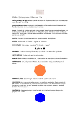 GRAMA - Medida de massa. 1000 gramas = 1Kg.

GRANDEZA ESCALAR - Aquela que não necessita de outra informação que não seja o seu
valor. Exemplo 7cm, 23Kg.

GRANDEZA VETORIAL - Grandeza que para além do seu valor numérico necessita, para
ficar bem definida, de uma direção e de um sentido.

GRAU - Unidade de medida de ângulo muito utilizada nos primeiros níveis educacionais. Ela
é obtida pela divisão da circunferência em 360 partes iguais, obtendo-se assim um ângulo
de um grau, sendo que a notação desta medida usa um pequeno º colocado como expoente
do número, como 1º.

GROSA - Número correspondente a doze dúzias, ou seja, 144 unidades.

GUGOL - Nome dado ao número 1 seguido de 100 zeros.

GUGOLPLEX - Número que equivale a "10 elevado a 1 gugol".

                                    Letra H
HECTARE - Unidade de área (símbolo: ha) equivalente a 10.000 metros quadrados.

HEPTACÓRDIO - Instrumento que tem sete cordas.

HEPTAEDRO - Poliedro com sete faces. Uma pirâmide de base heptagonal é um heptaedro.

HEPTÁGONO - Um polígono com 7 lados. Quando os lados são iguais o heptágono é
regular.




HEPTASSÍLABO - Denominação dada ao vocábulo que tem sete sílabas.

HEXAEDRO - Um prisma retangular que tem as seis faces quadradas. Cada conjunto de
três arestas se encontra em um ponto denominado vértice e duas destas arestas sempre
formam um ângulo reto. As seis faces são paralelas duas a duas.O hexaedro regular é
também chamado de cubo.

HEXÁGONO - Palavra de origem grega formada por hexa (seis) e gono (ângulo). Um
polígono com 6 lados.
 