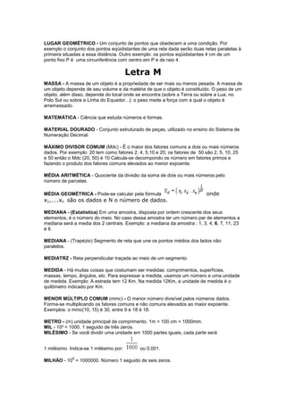 LUGAR GEOMÉTRICO - Um conjunto de pontos que obedecem a uma condição. Por
exemplo o conjunto dos pontos eqüidistantes de uma reta dada serão duas retas paralelas à
primeira situadas a essa distância. Outro exemplo: os pontos eqüidistantes 4 cm de um
ponto fixo P é uma circunferência com centro em P e de raio 4.

                                        Letra M
MASSA - A massa de um objeto é a propriedade de ser mais ou menos pesada. A massa de
um objeto depende de seu volume e da matéria de que o objeto é constituído. O peso de um
objeto, além disso, depende do local onde se encontra (sobre a Terra ou sobre a Lua, no
Polo Sul ou sobre a Linha do Equador...): o peso mede a força com a qual o objeto é
arremessado.

MATEMÁTICA - Ciência que estuda números e formas.

MATERIAL DOURADO - Conjunto estruturado de peças, utilizado no ensino do Sistema de
Numeração Decimal.

MÁXIMO DIVISOR COMUM (Mdc) - É o maior dos fatores comuns a dois ou mais números
dados. Por exemplo: 20 tem como fatores 2, 4, 5,10 e 20; os fatores de 50 são 2, 5, 10, 25
e 50 então o Mdc (20, 50) é 10 Calcula-se decompondo os número em fatores primos e
fazendo o produto dos fatores comuns elevados ao menor expoente.

MÉDIA ARITMÉTICA - Quociente da divisão da soma de dois ou mais números pelo
número de parcelas.

MÉDIA GEOMÉTRICA - Pode-se calcular pela fórmula                          onde
x1,....xn são os dados e N o número de dados.

MEDIANA - (Estatística) Em uma amostra, disposta por ordem crescente dos seus
elementos, é o número do meio. No caso dessa amostra ter um número par de elementos a
mediana será a media dos 2 centrais. Exemplo: a mediana da amostra : 1, 3, 4, 6, 7, 11, 23
é 6.

MEDIANA - (Trapézio) Segmento de reta que une os pontos médios dos lados não
paralelos.

MEDIATRZ - Reta perpendicular traçada ao meio de um segmento.

MEDIDA - Há muitas coisas que costumam ser medidas: comprimentos, superfícies,
massas, tempo, ângulos, etc. Para expressar a medida, usamos um número e uma unidade
de medida. Exemplo: A estrada tem 12 Km. Na medida 12Km, a unidade de medida é o
quilômetro indicado por Km.

MENOR MÚLTIPLO COMUM (mmc) - O menor número divisível pelos números dados.
Forma-se multiplicando os fatores comuns e não comuns elevados ao maior expoente.
Exemplos: o mmc(10, 15) é 30, entre 9 e 18 é 18.

METRO - (m) unidade principal de comprimento. 1m = 100 cm = 1000mm.
MIL - 10³ = 1000. 1 seguido de três zeros.
MILÉSIMO - Se você dividir uma unidade em 1000 partes iguais, cada parte será


1 milésimo. Indica-se 1 milésimo por:       ou 0,001.
             6
MILHÃO - 10 = 1000000. Número 1 seguido de seis zeros.
 