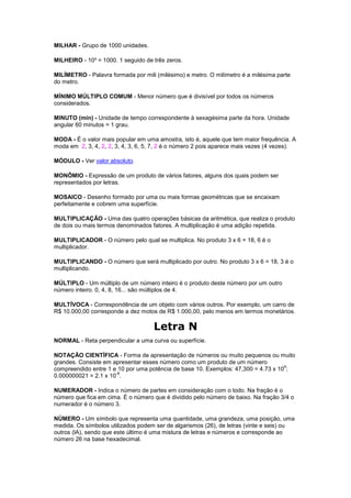 MILHAR - Grupo de 1000 unidades.

MILHEIRO - 10³ = 1000. 1 seguido de três zeros.

MILÍMETRO - Palavra formada por mili (milésimo) e metro. O milímetro é a milésima parte
do metro.

MÍNIMO MÚLTIPLO COMUM - Menor número que é divisível por todos os números
considerados.

MINUTO (min) - Unidade de tempo correspondente à sexagésima parte da hora. Unidade
angular 60 minutos = 1 grau.

MODA - É o valor mais popular em uma amostra, isto é, aquele que tem maior frequência. A
moda em 2, 3, 4, 2, 2, 3, 4, 3, 6, 5, 7, 2 é o número 2 pois aparece mais vezes (4 vezes).

MÓDULO - Ver valor absoluto.

MONÔMIO - Expressão de um produto de vários fatores, alguns dos quais podem ser
representados por letras.

MOSAICO - Desenho formado por uma ou mais formas geométricas que se encaixam
perfeitamente e cobrem uma superfície.

MULTIPLICAÇÃO - Uma das quatro operações básicas da aritmética, que realiza o produto
de dois ou mais termos denominados fatores. A multiplicação é uma adição repetida.

MULTIPLICADOR - O número pelo qual se multiplica. No produto 3 x 6 = 18, 6 é o
multiplicador.

MULTIPLICANDO - O número que será multiplicado por outro. No produto 3 x 6 = 18, 3 é o
multiplicando.

MÚLTIPLO - Um múltiplo de um número inteiro é o produto deste número por um outro
número inteiro. 0, 4, 8, 16... são múltiplos de 4.

MULTÍVOCA - Correspondência de um objeto com vários outros. Por exemplo, um carro de
R$ 10.000,00 corresponde a dez motos de R$ 1.000,00, pelo menos em termos monetários.

                                     Letra N
NORMAL - Reta perpendicular a uma curva ou superfície.

NOTAÇÃO CIENTÍFICA - Forma de apresentação de números ou muito pequenos ou muito
grandes. Consiste em apresentar esses número como um produto de um número
                                                                                   4
compreendido entre 1 e 10 por uma potência de base 10. Exemplos: 47,300 = 4.73 x 10 ;
                      -8
0.000000021 = 2.1 x 10 .

NUMERADOR - Indica o número de partes em consideração com o todo. Na fração é o
número que fica em cima. É o número que é dividido pelo número de baixo. Na fração 3/4 o
numerador é o número 3.

NÚMERO - Um símbolo que representa uma quantidade, uma grandeza, uma posição, uma
medida. Os símbolos utilizados podem ser de algarismos (26), de letras (vinte e seis) ou
outros (lA), sendo que este último é uma mistura de letras e números e corresponde ao
número 26 na base hexadecimal.
 