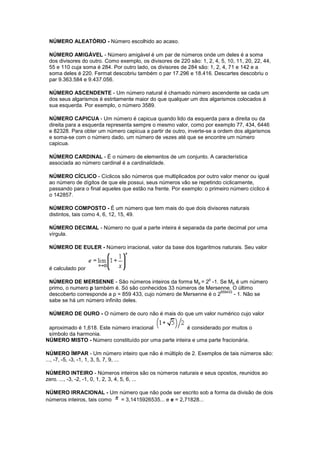 NÚMERO ALEATÓRIO - Número escolhido ao acaso.

 NÚMERO AMIGÁVEL - Número amigável é um par de números onde um deles é a soma
 dos divisores do outro. Como exemplo, os divisores de 220 são: 1, 2, 4, 5, 10, 11, 20, 22, 44,
 55 e 110 cuja soma é 284. Por outro lado, os divisores de 284 são: 1, 2, 4, 71 e 142 e a
 soma deles é 220. Fermat descobriu também o par 17.296 e 18.416. Descartes descobriu o
 par 9.363.584 e 9.437.056.

 NÚMERO ASCENDENTE - Um número natural é chamado número ascendente se cada um
 dos seus algarismos é estritamente maior do que qualquer um dos algarismos colocados à
 sua esquerda. Por exemplo, o número 3589.

 NÚMERO CAPICUA - Um número é capicua quando lido da esquerda para a direita ou da
 direita para a esquerda representa sempre o mesmo valor, como por exemplo 77, 434, 6446
 e 82328. Para obter um número capicua a partir de outro, inverte-se a ordem dos algarismos
 e soma-se com o número dado, um número de vezes até que se encontre um número
 capicua.

 NÚMERO CARDINAL - É o número de elementos de um conjunto. A característica
 associada ao número cardinal é a cardinalidade.

 NÚMERO CÍCLICO - Cíclicos são números que multiplicados por outro valor menor ou igual
 ao número de dígitos de que ele possui, seus números vão se repetindo ciclicamente,
 passando para o final aqueles que estão na frente. Por exemplo: o primeiro número cíclico é
 o 142857.

 NÚMERO COMPOSTO - É um número que tem mais do que dois divisores naturais
 distintos, tais como 4, 6, 12, 15, 49.

 NÚMERO DECIMAL - Número no qual a parte inteira é separada da parte decimal por uma
 vírgula.

 NÚMERO DE EULER - Número irracional, valor da base dos logaritmos naturais. Seu valor


 é calculado por
                                                                    p
 NÚMERO DE MERSENNE - São números inteiros da forma Mp = 2 -1. Se Mp é um número
 primo, o numero p também é. Só são conhecidos 33 números de Mersenne. O último
                                                                    859433
 descoberto corresponde a p = 859 433, cujo número de Mersenne é o 2       - 1. Não se
 sabe se há um número infinito deles.

 NÚMERO DE OURO - O número de ouro não é mais do que um valor numérico cujo valor

 aproximado é 1,618. Este número irracional           é considerado por muitos o
 símbolo da harmonia.
NÚMERO MISTO - Número constituído por uma parte inteira e uma parte fracionária.

NÚMERO ÍMPAR - Um número inteiro que não é múltiplo de 2. Exemplos de tais números são:
..., -7, -5, -3, -1, 1, 3, 5, 7, 9, ...

NÚMERO INTEIRO - Números inteiros são os números naturais e seus opostos, reunidos ao
zero. ..., -3, -2, -1, 0, 1, 2, 3, 4, 5, 6, ...

NÚMERO IRRACIONAL - Um número que não pode ser escrito sob a forma da divisão de dois
números inteiros, tais como = 3,1415926535... e e = 2,71828...
 