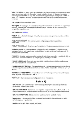 PORCENTAGEM - (%) Uma forma de apresentar a razão entre duas grandezas mas por forma
que o denominador seja 100. Exemplos: a razão entre 5 e 20 será 1/4 logo em termos de
percentagem será 25/100 ou seja 25%. Inversamente: a percentagem 4% equivale a 4/100 ou
ainda 1/25. Para além de outros usos aparece sempre no cálculo de juros e de interesses
bancários.

POTÊNCIA - Produto de fatores iguais.

PREDIÇÃO - A declaração de que se deve chegar, fundamentada no raciocínio ou experiência
científica. Pode-se fazer previsões sobre a meteorologia, tremores de terra, resultados de
competições esportivas, etc.

PREVISÃO - Ver predição.

PRISMA - Um poliedro limitado por dois polígonos paralelos e congruentes reunidos por dois
paralelogramos.

PRISMA RETANGULAR - Um prisma que tem polígonos quadriláteros paralelos e
congruentes.

PRISMA TRIANGULAR - Um prisma que tem polígonos triangulares paralelos e congruentes.

PROBABILIDADE - É o quociente entre o número de casos favoráveis e o número total de
casospossíveis em uma experiência. A probabilidade de obter o número 4 no lançamento de
um dado sem defeito é 1/6.

PRODUTO - Uma das quatro operações básicas da aritmética, que realiza o produto de dois ou
mais termos denominados fatores. A multiplicação é uma adição repetida.

PRODUTO ESCALAR - Entre dois vetores é obtido multiplicando os módulos dos 2 vetores
pelo cosseno do ângulo por ele formado.

PROGRESSÃO ARITMÉTICA - É uma sucessão onde é constante a diferença entre um termo
e o termo seguinte; a essa diferença chama-se razão. Nestas progressões verifica-se. an = a1 +
(n - 1).r.

PROGRESSÃO GEOMÉTRICA - Sucessão onde é constante o quociente entre um termo e o
                                          (n-1)
termo seguinte. Verifica-se que: an= a1. r .

PROJEÇÃO - Representação de uma figura em um ou mais planos.

                                        Letra Q
 QUADRADO - Um quadrilátero que tem todos os quatro ângulos retos e os quatro lados
 congruentes, paralelos dois a dois.

 QUADRADO MÁGICO - Os números são dispostos em quadrados (3 x 3, 4 x 4, 5 x 5, ...) de
 modo que a soma dos números na vertical, na horizontal ou na diagonal é sempre a mesma.

 QUADRADO PERFEITO - São os números que tem uma raiz quadrada inteira.

 QUADRANTE - Uma região do plano cartesiano delimitada por duas semi-retas. O plano
 cartesiano possui 4 quadrantes.

 QUADRICELULAR - que é dividido em células.
 