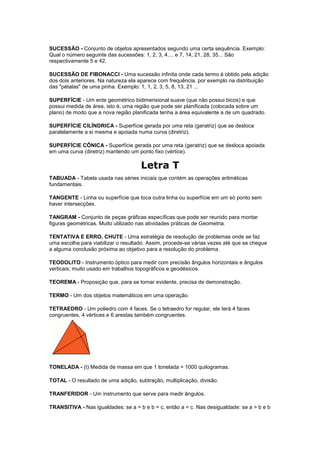 SUCESSÃO - Conjunto de objetos apresentados segundo uma certa sequência. Exemplo:
Qual o número seguinte das sucessões: 1, 2, 3, 4.... e 7, 14, 21, 28, 35... São
respectivamente 5 e 42.

SUCESSÃO DE FIBONACCI - Uma sucessão infinita onde cada termo é obtido pela adição
dos dois anteriores. Na natureza ela aparece com frequência, por exemplo na distribuição
das "pétalas" de uma pinha. Exemplo: 1, 1, 2, 3, 5, 8, 13, 21 ...

SUPERFÍCIE - Um ente geométrico bidimensional suave (que não possui bicos) e que
possui medida de área, isto é, uma região que pode ser planificada (colocada sobre um
plano) de modo que a nova região planificada tenha a área equivalente a de um quadrado.

SUPERFÍCIE CILÍNDRICA - Superfície gerada por uma reta (geratriz) que se desloca
paralelamente a si mesma e apoiada numa curva (diretriz).

SUPERFÍCIE CÔNICA - Superfície gerada por uma reta (geratriz) que se desloca apoiada
em uma curva (diretriz) mantendo um ponto fixo (vértice).

                                     Letra T
TABUADA - Tabela usada nas séries iniciais que contém as operações aritméticas
fundamentais.

TANGENTE - Linha ou superfície que toca outra linha ou superfície em um só ponto sem
haver intersecções.

TANGRAM - Conjunto de peças gráficas específicas que pode ser reunido para montar
figuras geométricas. Muito utilizado nas atividades práticas de Geometria.

TENTATIVA E ERRO, CHUTE - Uma estratégia de resolução de problemas onde se faz
uma escolha para viabilizar o resultado. Assim, procede-se várias vezes até que se chegue
a alguma conclusão próxima ao objetivo para a resolução do problema.

TEODOLITO - Instrumento óptico para medir com precisão ângulos horizontais e ângulos
verticais; muito usado em trabalhos topográficos e geodésicos.

TEOREMA - Proposição que, para se tornar evidente, precisa de demonstração.

TERMO - Um dos objetos matemáticos em uma operação.

TETRAEDRO - Um poliedro com 4 faces. Se o tetraedro for regular, ele terá 4 faces
congruentes, 4 vértices e 6 arestas também congruentes.




TONELADA - (t) Medida de massa em que 1 tonelada = 1000 quilogramas.

TOTAL - O resultado de uma adição, subtração, multiplicação, divisão.

TRANFERIDOR - Um instrumento que serve para medir ângulos.

TRANSITIVA - Nas igualdades: se a = b e b = c, então a = c. Nas desigualdade: se a > b e b
 