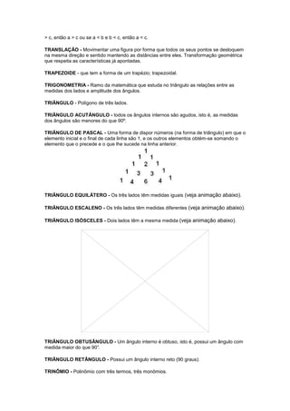 > c, então a > c ou se a < b e b < c, então a < c.

TRANSLAÇÃO - Movimentar uma figura por forma que todos os seus pontos se desloquem
na mesma direção e sentido mantendo as distâncias entre eles. Transformação geométrica
que respeita as características já apontadas.

TRAPEZOIDE - que tem a forma de um trapézio; trapezoidal.

TRIGONOMETRIA - Ramo da matemática que estuda no triângulo as relações entre as
medidas dos lados e amplitude dos ângulos.

TRIÂNGULO - Polígono de três lados.

TRIÂNGULO ACUTÂNGULO - todos os ângulos internos são agudos, isto é, as medidas
dos ângulos são menores do que 90º.

TRIÂNGULO DE PASCAL - Uma forma de dispor números (na forma de triângulo) em que o
elemento inicial e o final de cada linha são 1, e os outros elementos obtém-se somando o
elemento que o precede e o que lhe sucede na linha anterior.




TRIÂNGULO EQUILÁTERO - Os três lados têm medidas iguais (veja animação abaixo).

TRIÂNGULO ESCALENO - Os três lados têm medidas diferentes (veja animação abaixo).

TRIÂNGULO ISÓSCELES - Dois lados têm a mesma medida (veja animação abaixo).




TRIÂNGULO OBTUSÂNGULO - Um ângulo interno é obtuso, isto é, possui um ângulo com
medida maior do que 90°
                      .

TRIÂNGULO RETÂNGULO - Possui um ângulo interno reto (90 graus).

TRINÔMIO - Polinômio com três termos, três monômios.
 