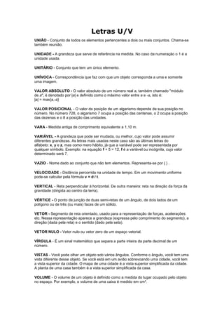 Letras U/V
UNIÃO - Conjunto de todos os elementos pertencentes a dois ou mais conjuntos. Chama-se
também reunião.

UNIDADE - A grandeza que serve de referência na medida. No caso da numeração o 1 é a
unidade usada.

UNITÁRIO - Conjunto que tem um único elemento.

UNÍVOCA - Correspondência que faz com que um objeto corresponda a uma e somente
uma imagem.

VALOR ABSOLUTO - O valor absoluto de um número real a, também chamado "módulo
de a", é denotado por |a| e definido como o máximo valor entre a e -a, isto é:
|a| = max{a,-a}

VALOR POSICIONAL - O valor da posição de um algarismo depende de sua posição no
número. No número 728, o algarismo 7 ocupa a posição das centenas, o 2 ocupa a posição
das dezenas e o 8 a posição das unidades.

VARA - Medida antiga de comprimento equivalente a 1,10 m.

VARIÁVEL - A grandeza que pode ser mudada, ou melhor, cujo valor pode assumir
diferentes grandezas. As letras mais usadas neste caso são as últimas letras do
alfabeto: x, y e z, mas como mero hábito, já que a variável pode ser representada por
qualquer símbolo. Exemplo: na equação f + 5 = 12, f é a variável ou incógnita, cujo valor
determinado será 7.

VAZIO - Nome dado ao conjunto que não tem elementos. Representa-se por { } .

VELOCIDADE - Distância percorrida na unidade de tempo. Em um movimento uniforme
pode-se calcular pela fórmula v = d / t.

VERTICAL - Reta perpendicular à horizontal. De outra maneira: reta na direção da força da
gravidade (dirigida ao centro da terra).

VÉRTICE - O ponto de junção de duas semi-retas de um ângulo, de dois lados de um
polígono ou de três (ou mais) faces de um sólido.

VETOR - Segmento de reta orientado, usado para a representação de forças, acelerações
etc. Nessa representação aparece a grandeza (expressa pelo comprimento do segmento), a
direção (dada pela reta) e o sentido (dado pela seta).

VETOR NULO - Vetor nulo ou vetor zero de um espaço vetorial.

VÍRGULA - É um sinal matemático que separa a parte inteira da parte decimal de um
número.

VISTAS - Você pode olhar um objeto sob vários ângulos. Conforme o ângulo, você tem uma
vista diferente desse objeto. Se você está em um avião sobrevoando uma cidade, você tem
a vista superior da cidade. O mapa de uma cidade é a vista superior simplificada da cidade.
A planta de uma casa também é a vista superior simplificada da casa.

VOLUME - O volume de um objeto é definido como a medida do lugar ocupado pelo objeto
no espaço. Por exemplo, o volume de uma caixa é medido em cm³.
 