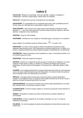 Letra C
CALCULAR - Realizar uma operação, como por exemplo, a adição, a subtração, a
multiplicação, a divisão ou potenciação, visando obter um resultado.

CÁLCULO - Procedimento que leva ao resultado de uma operação.

CAPACIDADE - É a quantidade que um recipiente pode conter, esta quantidade pode ser
de óleo, água, etc. Normalmente a capacidade é medida em litros.

CASA DECIMAL - Nos números com vírgula, temos casas decimais à direita da vírgula.
Exemplo: 7, _ _ tem duas casas decimais. A primeira casa à direita da vírgula é a casa dos
décimos. A segunda é a dos centésimos.

CENTENA - Grupo de 100 unidades.

CENTÉSIMO - Dividindo-se uma unidade em 100 partes iguais, cada parte é um centésimo


dessa unidade. Um centésimo pode ser indicado assim:         . Ou assim: 0,01.

CENTILHÃO - É o maior número aceito no sistema de potências sucessivas de dez,
registrado pela primeira vez em 1852. Representa a centésima potência de um milhão, ou o
número 1 seguido de 600 zeros (embora apenas utilizado na Grã-Bretanha e na Alemanha).

CENTÍMETRO - Palavra formada por centi (centésimo) e metro. O centímetro (símbolo: cm)
é a centésima parte do metro.

CENTROIDE - Centro de massa de uma figura.

CEVIANA - Ceviana é um segmento de reta que liga um vértice de um triângulo a um ponto
qualquer do lado oposto. A altura, a mediana ou a bissetriz do triângulo são cevianas
particulares. O nome ceviana é homenagem a Tommaso Ceva, matemático italiano (1648-
1736).

CILINDRO - Uma região bidimensional no espaço tridimensional formada por uma superfície
curva e por duas superfícies planas que são congruentes. Um cilindro circular reto pode ser
visto no cotidiano como uma lata de óleo ou de ervilha.

CÍRCULO - Uma figura plana formada pelo conjunto de todos os pontos deste plano
situados a uma distância menor ou igual que uma medida conhecida como raio do círculo, a
partir de um ponto fixo denominado centro do círculo.

CIRCUNFERÊNCIA - Curva plana e fechada cujos pontos estão eqüidistantes de um ponto
fixo chamado centro. É a linha que envolve o círculo.

CLASSIFICAÇÃO - Forma de separar objetos ou números que possuem certos atributos ou
características.

CÓDIGO - Vocabulário ou sistema de sinais convencionais ou secretos utilizado em
comunicação.

COEFICIENTE - O fator constante de um monômio. Exemplo: 2x³ e ay², 2 e a são os
respectivos coeficientes.

COLINEAR - Um número qualquer de pontos são colineares se todos estiverem sobre uma
mesma reta.
 