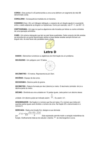 CORDA - Dois pontos A e B pertencentes a uma curva definem um segmento de reta AB
denominado corda.

COROLÁRIO - Consequência imediata de um teorema.

COSSENO (Cos) - Em um triângulo retângulo, o cosseno de um ângulo agudo é o quociente
entre o cateto adjacente ao ângulo e a hipotenusa. Como por exemplo: cos 0° = 1, cos 90° = 0.

CRIPTOGRAMA - Um jogo no qual os algarismos são trocados por letras ou outros símbolos
de uma operação aritmética.

CUBO - Um prisma retangular que tem as seis faces quadradas. Cada conjunto de três arestas
se encontra em um ponto denominado vértice e duas destas arestas sempre formam um
ângulo reto. As seis faces são paralelas duas a duas.




                                       Letra D
 DADOS - Elementos numéricos ou algébricos de informação de um problema.

 DECÁGONO - Um polígono com 10 lados.




 DECÂMETRO - 10 metros. Representa-se por Dam.

 DECÊNIO - Espaço de dez anos.

 DECIGRAMA - Dácima parte do grama.

 DECÍMETRO - Palavra formada por deci (décimo) e metro. O decímetro (símbolo: dm) é a
 décima parte do metro.

 DÉCIMO - Dividindo-se uma unidade em 10 partes iguais, cada parte é um décimo dessa


 unidade. Um décimo pode ser indicado assim:       . Ou assim: 0,1.

 DENOMINADOR - Na fração é o número que fica em baixo. É o número que indica em
 quantas partes iguais será dividido o número de cima. Na fração 2/5 o denominador é o
 número 5.

 DERIVADA - Dada uma função f(x), designa a sua derivada


 por                               . Esta expressão permite medir a variação instantânea da
 função. Graficamente trata-se de calcular o declive   da reta tangente à curva.
 