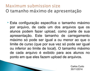 Esta configuração especifica o tamanho máximo 
por arquivo, de cada um dos arquivos que os 
alunos podem fazer upload, como parte de sua 
apresentação. Este tamanho de carregamento 
máximo só pode ser igual a ou menor ao que o 
limite de curso (que por sua vez só pode ser igual 
ou inferior ao limite de local). O tamanho máximo 
de cada arquivo é exibido para aos alunos no 
ponto em que eles fazem upload de arquivos. 
Carlos Curto 
30/11/2014 
 