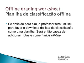 Se definido para sim, o professor terá um link 
para fazer o download da lista de classificação 
como uma planilha. Será então capaz de 
adicionar notas e comentários off-line. 
Carlos Curto 
30/11/2014 

