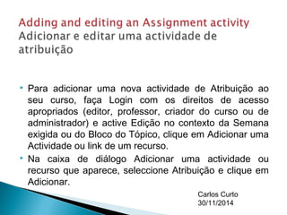  Para adicionar uma nova actividade de Atribuição ao 
seu curso, faça Login com os direitos de acesso 
apropriados (editor, professor, criador do curso ou de 
administrador) e active Edição no contexto da Semana 
exigida ou do Bloco do Tópico, clique em Adicionar uma 
Actividade ou link de um recurso. 
 Na caixa de diálogo Adicionar uma actividade ou 
recurso que aparece, seleccione Atribuição e clique em 
Adicionar. 
Carlos Curto 
30/11/2014 
 