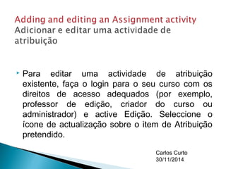  Para editar uma actividade de atribuição 
existente, faça o login para o seu curso com os 
direitos de acesso adequados (por exemplo, 
professor de edição, criador do curso ou 
administrador) e active Edição. Seleccione o 
ícone de actualização sobre o item de Atribuição 
pretendido. 
Carlos Curto 
30/11/2014 
 