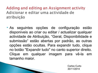  As seguintes opções de configuração estão 
disponíveis ao criar ou editar / actualizar qualquer 
actividade de Atribuição, “Geral, Disponibilidade e 
submissão” estão abertas por padrão, as outras 
opções estão ocultas. Para expandir tudo, clique 
no botão "Expandir tudo" no canto superior direito. 
Clique em qualquer imagem para vê-la em 
tamanho maior. 
Carlos Curto 
30/11/2014 
 