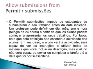  O Permitir submissões impede os estudantes de 
submeterem o seu trabalho antes da data indicada. 
Um professor pode definir um dia, mês, ano e hora 
(relógio de 24 horas) a partir da qual os alunos podem 
começar a apresentar os seus trabalhos. Por favor, 
note que esta definição não esconde a actividade dos 
alunos. Em vez disso, o aluno verá a actividade, será 
capaz de ver as instruções e utilizar todos os 
materiais que você incluiu na descrição, mas o aluno 
não será capaz de enviar ou completar a tarefa até à 
data que foi por si escolhida. 
Carlos Curto 
30/11/2014 
 