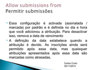  Essa configuração é activada (assinalada / 
marcada) por padrão e é definida no dia e hora 
que você adicionou a atribuição. Para desactivar 
isso, remova a data de vencimento 
 A definição da data estabelece quando a 
atribuição é devido. As inscrições ainda será 
permitido após essa data, mas quaisquer 
atribuições apresentados após essa data são 
marcadas como atrasadas. 
Carlos Curto 
30/11/2014 
 