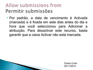  Por padrão, a data de vencimento é Activada 
(marcada) e é fixada em sete dias antes do dia e 
hora que você seleccionou para Adicionar a 
atribuição. Para desactivar este recurso, basta 
garantir que a caixa Activar não está marcada. 
Carlos Curto 
30/11/2014 
 