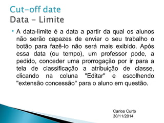  A data-limite é a data a partir da qual os alunos 
não serão capazes de enviar o seu trabalho o 
botão para fazê-lo não será mais exibido. Após 
essa data (ou tempo), um professor pode, a 
pedido, conceder uma prorrogação por ir para a 
tela de classificação a atribuição de classe, 
clicando na coluna "Editar" e escolhendo 
"extensão concessão" para o aluno em questão. 
Carlos Curto 
30/11/2014 
 