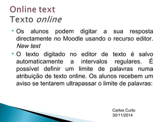  Os alunos podem digitar a sua resposta 
directamente no Moodle usando o recurso editor. 
New text 
 O texto digitado no editor de texto é salvo 
automaticamente a intervalos regulares. É 
possível definir um limite de palavras numa 
atribuição de texto online. Os alunos recebem um 
aviso se tentarem ultrapassar o limite de palavras: 
Carlos Curto 
30/11/2014 
 