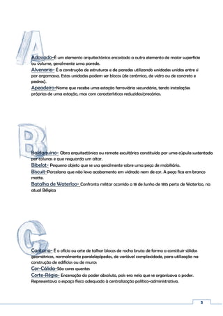 2
Cantaria- É o ofício ou arte de talhar blocos de rocha bruta de forma a constituir sólidos
geométricos, normalmente paralelepípedos, de variável complexidade, para utilização na
construção de edifícios ou de muros
Cor-Cálida-São cores quentes
Corte-Régia- Encenação do poder absoluto, pois era nela que se organizava o poder.
Representava o espaço físico adequado à centralização político-administrativa.
Adossado-É um elemento arquitectónico encostado a outro elemento de maior superfície
ou volume, geralmente uma parede.
Alvenaria- É a construção de estruturas e de paredes utilizando unidades unidas entre si
por argamassa. Estas unidades podem ser blocos (de cerâmica, de vidro ou de concreto e
pedras).
Apeadeiro-Nome que recebe uma estação ferroviária secundária, tendo instalações
próprias de uma estação, mas com características reduzidas/precárias.
Baldaquino- Obra arquitectónica ou remate escultórico constituído por uma cúpula sustentada
por colunas e que resguarda um altar.
Bibelot- Pequeno objeto que se usa geralmente sobre uma peça de mobiliário.
Biscuit-Porcelana que não leva acabamento em vidrado nem de cor. A peça fica em branco
matte.
Batalha de Waterloo- Confronto militar ocorrido a 18 de Junho de 1815 perto de Waterloo, na
atual Bélgica
 