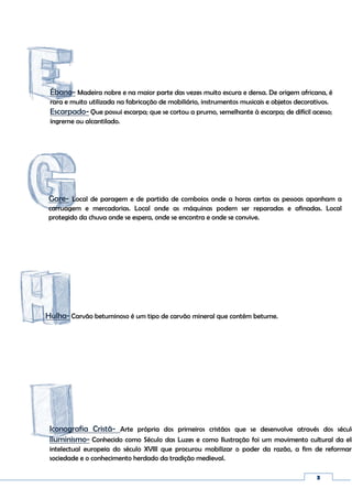 3
Ébano- Madeira nobre e na maior parte das vezes muito escura e densa. De origem africana, é
rara e muito utilizada na fabricação de mobiliário, instrumentos musicais e objetos decorativos.
Escarpado- Que possui escarpa; que se cortou a prumo, semelhante à escarpa; de difícil acesso;
íngreme ou alcantilado.
Iconografia Cristã- Arte própria dos primeiros cristãos que se desenvolve através dos século
Iluminismo- Conhecido como Século das Luzes e como Ilustração foi um movimento cultural da eli
intelectual europeia do século XVIII que procurou mobilizar o poder da razão, a fim de reformar
sociedade e o conhecimento herdado da tradição medieval.
Hulha- Carvão betuminoso é um tipo de carvão mineral que contém betume.
Gare- Local de paragem e de partida de comboios onde a horas certas as pessoas apanham a
carruagem e mercadorias. Local onde as máquinas podem ser reparadas e afinadas. Local
protegido da chuva onde se espera, onde se encontra e onde se convive.
 