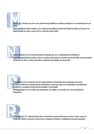 4
Porcelana- É um produto branco impermeável e translúcido. Ela se distingue de outros
produtos cerâmicos, especialmente, da faiança e da louça, pela sua vitrificação, transparência,
resistência, completa isenção de porosidade e sonoridade.
Pictograma- É um símbolo que representa um objeto ou conceito por meio de desenhos
figurativos.
Mecenas- Pessoa que com o seu patrocínio possibilita ao artista consagrar-se na realização da sua
obra.
Mercantilismo-Nome dado a um conjunto de práticas económicas desenvolvidas na Europa na
Idade Moderna, entre o século XV e o final do século XVIII.
Naturalismo- É uma escola literária conhecida por ser a radicalização do Realismo.
Neoclassicismo-Movimento cultural nascido na Europa em meados do século XVIII, que teve larga
influência na arte e cultura de todo o ocidente até meados do século XIX.
Revivalismo- É a denominação de um fenómeno sociocultural que ocorreu muitas vezes ao
longo da história universal e que procura resgatar princípios e tradições de tempos passados.
 