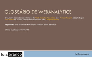 GLOSSÁRIO DE WEBANALYTICS Documento baseado nas definições da  Web Analytics Association  e do  Avinash Kaushik , adaptado por  Luiz Branco  de acordo com os critério utilizados pelo  Google Analytics . Importante:  esse documento tem caráter evolutivo e não definitivo. Última atualização: 03/06/08 luizbranco.com 