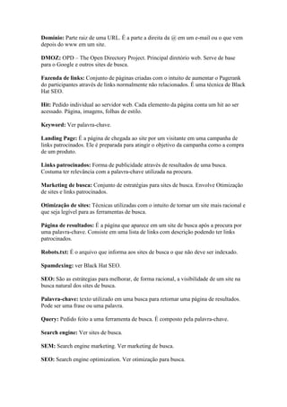 Domínio: Parte raiz de uma URL. É a parte a direita da @ em um e-mail ou o que vem
depois do www em um site.

DMOZ: OPD – The Open Directory Project. Principal diretório web. Serve de base
para o Google e outros sites de busca.

Fazenda de links: Conjunto de páginas criadas com o intuito de aumentar o Pagerank
do participantes através de links normalmente não relacionados. É uma técnica de Black
Hat SEO.

Hit: Pedido individual ao servidor web. Cada elemento da página conta um hit ao ser
acessado. Página, imagens, folhas de estilo.

Keyword: Ver palavra-chave.

Landing Page: É a página de chegada ao site por um visitante em uma campanha de
links patrocinados. Ele é preparada para atingir o objetivo da campanha como a compra
de um produto.

Links patrocinados: Forma de publicidade através de resultados de uma busca.
Costuma ter relevância com a palavra-chave utilizada na procura.

Marketing de busca: Conjunto de estratégias para sites de busca. Envolve Otimização
de sites e links patrocinados.

Otimização de sites: Técnicas utilizadas com o intuito de tornar um site mais racional e
que seja legível para as ferramentas de busca.

Página de resultados: É a página que aparece em um site de busca após a procura por
uma palavra-chave. Consiste em uma lista de links com descrição podendo ter links
patrocinados.

Robots.txt: É o arquivo que informa aos sites de busca o que não deve ser indexado.

Spamdexing: ver Black Hat SEO.

SEO: São as estrátegias para melhorar, de forma racional, a visibilidade de um site na
busca natural dos sites de busca.

Palavra-chave: texto utilizado em uma busca para retornar uma página de resultados.
Pode ser uma frase ou uma palavra.

Query: Pedido feito a uma ferramenta de busca. É composto pela palavra-chave.

Search engine: Ver sites de busca.

SEM: Search engine marketing. Ver marketing de busca.

SEO: Search engine optimization. Ver otimização para busca.
 