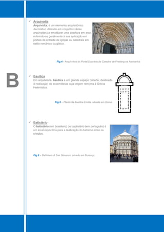  Arquivolta
       Arquivolta, é um elemento arquitetónico
       decorativo utilizado em conjunto (várias
       arquivoltas) a emoldurar uma abertura em arco,
       referindo-se geralmente à sua aplicação em
       portais de entrada de igrejas ou catedrais em
       estilo românico ou gótico.




                            Fig.4 - Arquivoltas do Portal Dourado da Catedral de Freiberg na Alemanha.




B
     Basílica
       Em arquitetura, basílica é um grande espaço coberto, destinado
       à realização de assembleias cuja origem remonta à Grécia
       Helenística.




                          Fig.5 – Planta da Basílica Emília, situada em Roma.




     Batistério
       O batistério (em brasileiro) ou baptistério (em português) é
       um local específico para a realização do batismo entre os
       cristãos.




       Fig.6 – Battistero di San Giovanni, situado em Florença.
 