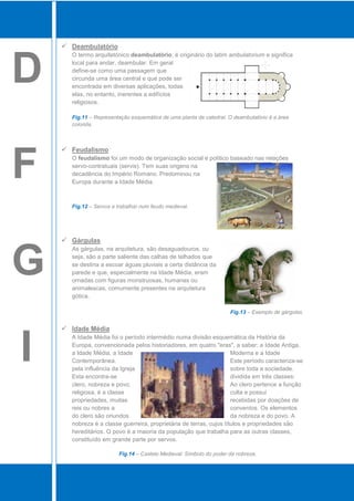  Deambulatório



D
      O termo arquitetónico deambulatório, é originário do latim ambulatorium e significa
      local para andar, deambular. Em geral
      define-se como uma passagem que
      circunda uma área central e que pode ser
      encontrada em diversas aplicações, todas
      elas, no entanto, inerentes a edifícios
      religiosos.

      Fig.11 – Representação esquemática de uma planta de catedral. O deambulatório é a área
      colorida.



     Feudalismo


F     O feudalismo foi um modo de organização social e político baseado nas relações
      servo-contratuais (servis). Tem suas origens na
      decadência do Império Romano. Predominou na
      Europa durante a Idade Média.



      Fig.12 – Servos a trabalhar num feudo medieval.




     Gárgulas



G
      As gárgulas, na arquitetura, são desaguadouros, ou
      seja, são a parte saliente das calhas de telhados que
      se destina a escoar águas pluviais a certa distância da
      parede e que, especialmente na Idade Média, eram
      ornadas com figuras monstruosas, humanas ou
      animalescas, comumente presentes na arquitetura
      gótica.

                                                                    Fig.13 – Exemplo de gárgulas.


     Idade Média



I
      A Idade Média foi o período intermédio numa divisão esquemática da História da
      Europa, convencionada pelos historiadores, em quatro "eras", a saber: a Idade Antiga,
      a Idade Média, a Idade                                         Moderna e a Idade
      Contemporânea.                                                 Este período caracteriza-se
      pela influência da Igreja                                      sobre toda a sociedade.
      Esta encontra-se                                               dividida em três classes:
      clero, nobreza e povo.                                         Ao clero pertence a função
      religiosa, é a classe                                          culta e possui
      propriedades, muitas                                           recebidas por doações de
      reis ou nobres a                                               conventos. Os elementos
      do clero são oriundos                                          da nobreza e do povo. A
      nobreza é a classe guerreira, proprietária de terras, cujos títulos e propriedades são
      hereditários. O povo é a maioria da população que trabalha para as outras classes,
      constituído em grande parte por servos.

                        Fig.14 – Castelo Medieval: Símbolo do poder da nobreza.
 