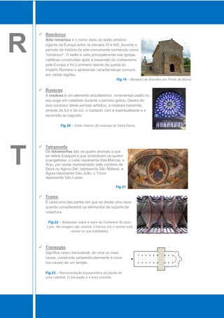  Românico


R     Arte românica é o nome dado ao estilo artístico
      vigente na Europa entre os séculos XI e XIII, durante o
      período da história da arte comumente conhecido como
      "românico". O estilo é visto principalmente nas igrejas
      católicas construídas após a expansão do cristianismo
      pela Europa e foi o primeiro depois da queda do
      Império Romano a apresentar características comuns
      em várias regiões.
                                                    Fig.19 – Mosteiro de Bravães em Ponte da Barca.


     Rosácea
      A rosácea é um elemento arquitetónico ornamental usado no
      seu auge em catedrais durante o período gótico. Dentro do
      eixo condutor deste período artístico, a rosácea transmite,
      através da luz e da cor, o contacto com a espiritualidade e a
      ascensão ao sagrado.

               Fig.20 – Visão interna da rosácea de Saint-Denis.




     Tetramorfo


T     Os tetramorfos são os quatro animais a que
      se refere Ezequiel e que simbolizam os quatro
      evangelistas: o Leão representa São Marcos; o
      Anjo, por vezes representado pelo cordeiro de
      Deus ou Agnus Dei, representa São Mateus; a
      Águia representa São João; o Touro
      representa São Lucas.

                                                   Fig.21

     Tramo
      É cada uma das partes em que se divide uma nave,
      quando considerados os elementos de suporte da
      cobertura.

        Fig.22 – Abóbadas sobre a nave da Cathedral St-Jean,
       Lyon. Na imagem são visíveis 3 tramos (só o central está
                      visível na sua totalidade).



     Transepto
      Significa corpo transversal, de uma ou mais
      naves, construído perpendicularmente à nave
      (ou naves) de um templo.

      Fig.23 – Representação esquemática da planta de
      uma catedral. O transepto é a área colorida.
 