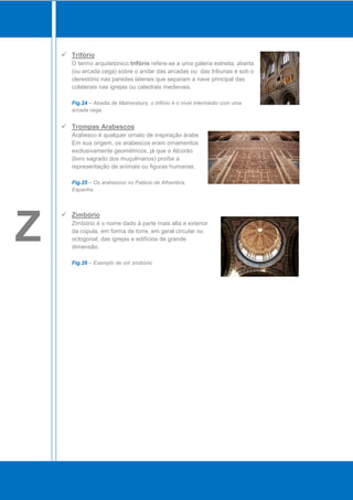 Trifório
       O termo arquitetónico trifório refere-se a uma galeria estreita, aberta
       (ou arcada cega) sobre o andar das arcadas ou das tribunas e sob o
       clerestório nas paredes laterais que separam a nave principal das
       colaterais nas igrejas ou catedrais medievais.

       Fig.24 – Abadia de Malmesbury, o trifório é o nível intermédio com uma
       arcada cega.


     Trompas Arabescos
       Arabesco é qualquer ornato de inspiração árabe.
       Em sua origem, os arabescos eram ornamentos
       exclusivamente geométricos, já que o Alcorão
       (livro sagrado dos muçulmanos) proíbe a
       representação de animais ou figuras humanas.

       Fig.25 – Os arabescos no Palácio de Alhambra,
       Espanha.




Z
     Zimbório
       Zimbório é o nome dado à parte mais alta e exterior
       da cúpula, em forma de torre, em geral circular ou
       octogonal, das igrejas e edifícios de grande
       dimensão.

       Fig.26 – Exemplo de um zimbório.
 