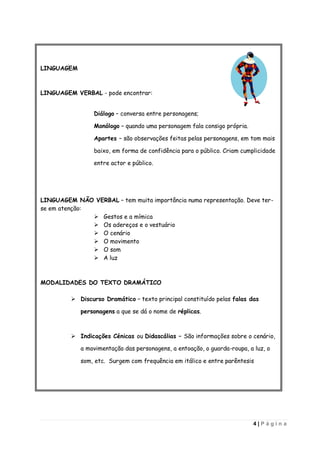 LINGUAGEM



LINGUAGEM VERBAL - pode encontrar:


                 Diálogo – conversa entre personagens;

                 Monólogo – quando uma personagem fala consigo própria.

                 Apartes – são observações feitas pelas personagens, em tom mais

                 baixo, em forma de confidência para o público. Criam cumplicidade

                 entre actor e público.




LINGUAGEM NÃO VERBAL – tem muita importância numa representação. Deve ter-
se em atenção:
                Gestos e a mímica
                Os adereços e o vestuário
                O cenário
                O movimento
                O som
                A luz



MODALIDADES DO TEXTO DRAMÁTICO

          Discurso Dramático – texto principal constituído pelas falas das

            personagens a que se dá o nome de réplicas.



          Indicações Cénicas ou Didascálias – São informações sobre o cenário,

            a movimentação das personagens, a entoação, o guarda-roupa, a luz, o

            som, etc. Surgem com frequência em itálico e entre parêntesis




                                                                          4|Página
 