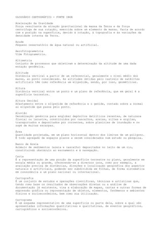 GLOSSÁRIO CARTOGRÁFICO - FONTE IBGE
Aceleração da Gravidade
Força resultante da atração gravitacional da massa da Terra e da força
centrífuga de sua rotação, exercida sobre um elemento de massa. Varia de acordo
com a posição na superfície, devido à rotação, à topografia e às variações da
densidade interna da Terra.
Açude
Pequeno reservatório de água natural ou artificial.
Aerofotogrametria
Vide Fotogrametria.
Altimetria
Conjunto de processos que objetivam a determinação da altitude de uma dada
estação geodésica.
Altitude
Distância vertical a partir de um referencial, geralmente o nível médio dos
mares, ao ponto considerado. As altitudes obtidas pelo rastreio de satélites
artificiais têm como referência um elipsóide, sendo, por isso, geométricas.
Altura
Distância vertical entre um ponto e um plano de referência, que em geral é a
superfície terrestre.
Altura Geoidal
Afastamento entre o elipsóide de referência e o geóide, contado sobre a normal
ao elipsóide que passa pelo ponto.
Aluvião
Denominação genérica para englobar depósitos detríticos recentes, de natureza
fluvial ou lacustre, constituídos por cascalhos, areias, siltes e argilas,
transportados e depositados por correntes, sobre planícies de inundação e no
sopé de muitas escarpas.
Área
Quantidade projetada, em um plano horizontal dentro dos limites de um polígono.
É todo agregado de espaços planos a serem considerados num estudo ou pesquisa.
Banco de Areia
Acúmulo de sedimentos (areia e cascalho) depositados no leito de um rio,
constituindo obstáculo ao escoamento e à navegação.
Carta
É a representação de uma porção da superfície terrestre no plano, geralmente em
escala média ou grande, oferecendo-se a diversos usos, como por exemplo, a
avaliação precisa de distâncias, direções e localização geográfica dos aspectos
naturais e artificiais, podendo ser subdividida em folhas, de forma sistemática
em consonância a um plano nacional ou internacional.
Cartografia
É um conjunto de estudos e operações científicas, técnicas e artísticas que,
tendo como base os resultados de observações diretas ou a análise de
documentação já existente, visa a elaboração de mapas, cartas e outras formas de
expressão gráfica ou representação de objetos, elementos, fenômenos e ambientes
físicos e socioeconômicos, bem como sua utilização.
Cartograma
É um esquema representativo de uma superfície ou parte dela, sobre a qual são
apresentadas informações quantitativas e qualitativas, de eventos geográficos,
cartográficos e socioeconômicos.
 