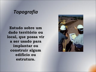 Topografia Estudo sobre um dado território ou local, que possa vir a ser usado para implantar ou construir algum edifício ou estrutura. 