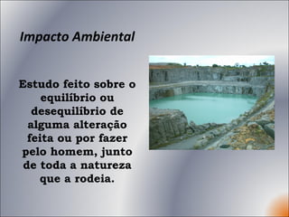 Impacto Ambiental Estudo feito sobre o equilíbrio ou desequilíbrio de alguma alteração feita ou por fazer pelo homem, junto de toda a natureza que a rodeia. 